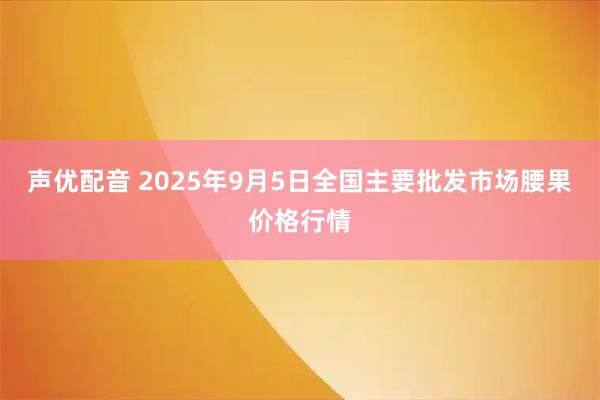 声优配音 2025年9月5日全国主要批发市场腰果价格行情