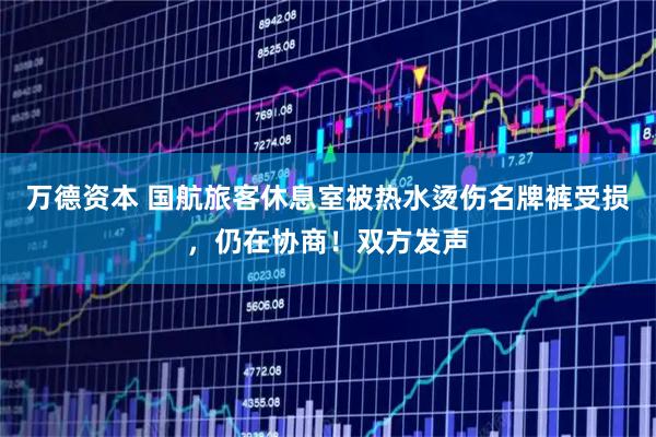 万德资本 国航旅客休息室被热水烫伤名牌裤受损，仍在协商！双方发声