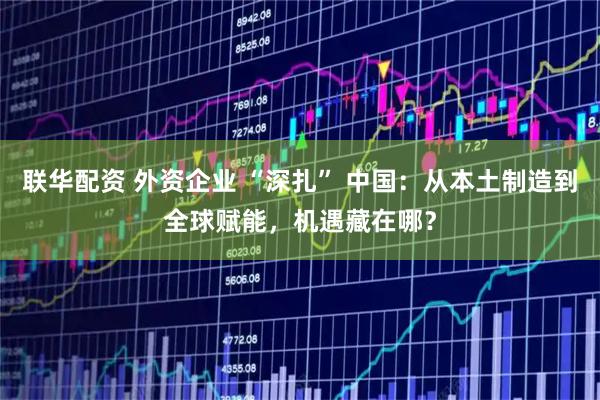联华配资 外资企业 “深扎” 中国：从本土制造到全球赋能，机遇藏在哪？