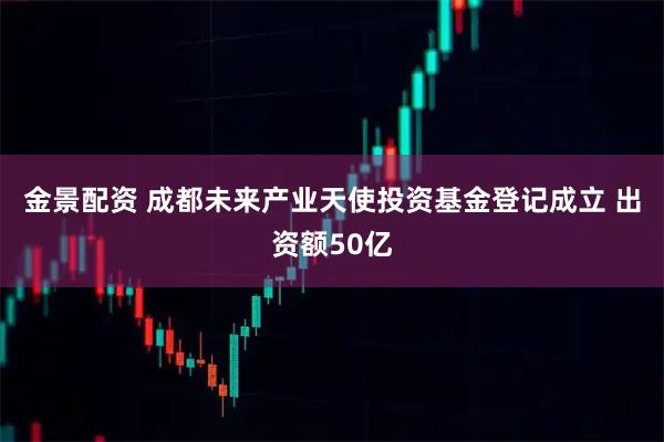 金景配资 成都未来产业天使投资基金登记成立 出资额50亿