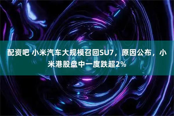 配资吧 小米汽车大规模召回SU7，原因公布，小米港股盘中一度跌超2%
