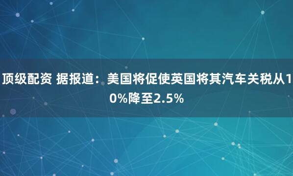 顶级配资 据报道：美国将促使英国将其汽车关税从10%降至2.5%