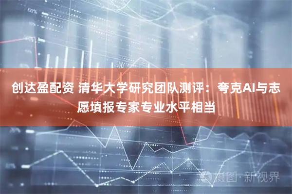 创达盈配资 清华大学研究团队测评：夸克AI与志愿填报专家专业水平相当