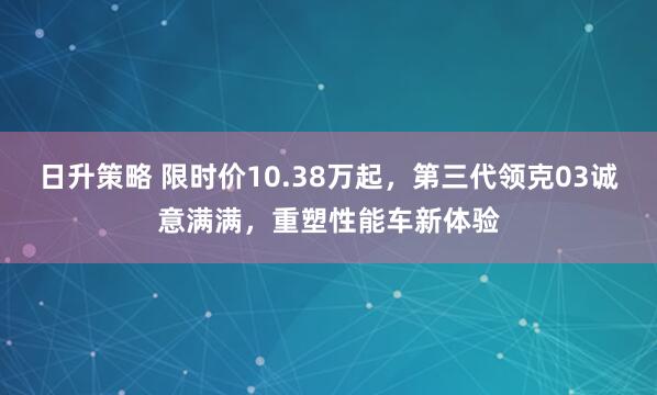 日升策略 限时价10.38万起，第三代领克03诚意满满，重塑性能车新体验