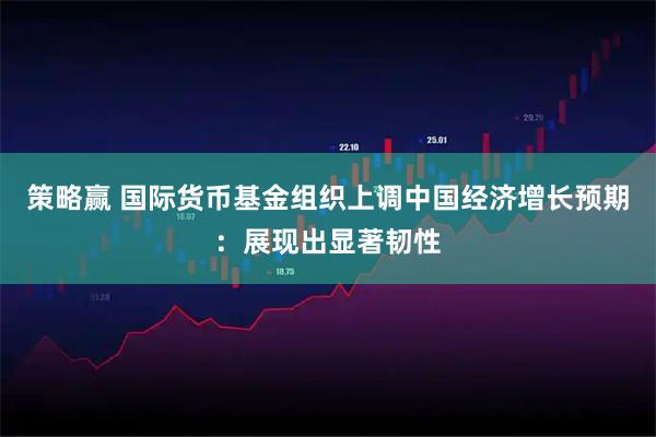 策略赢 国际货币基金组织上调中国经济增长预期：展现出显著韧性