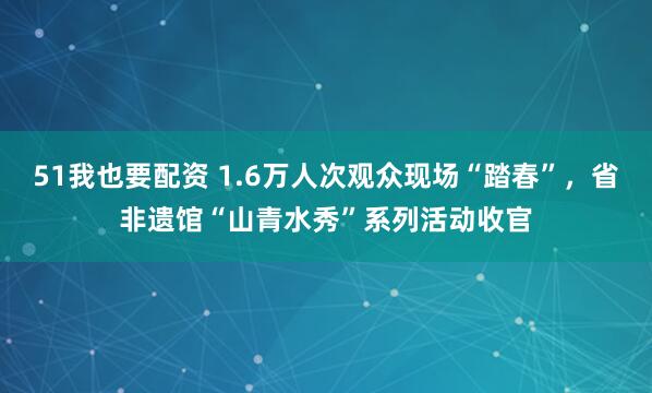 51我也要配资 1.6万人次观众现场“踏春”，省非遗馆“山青水秀”系列活动收官