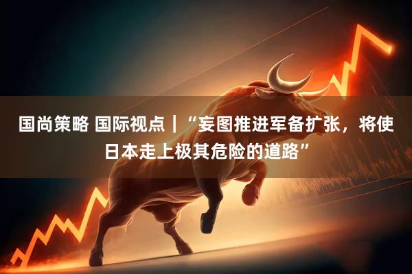 国尚策略 国际视点｜“妄图推进军备扩张，将使日本走上极其危险的道路”