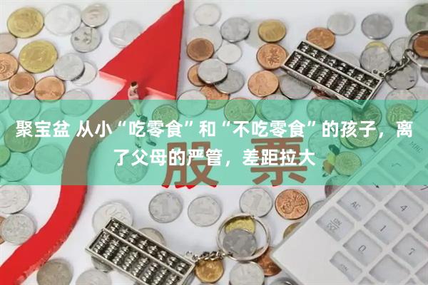 聚宝盆 从小“吃零食”和“不吃零食”的孩子，离了父母的严管，差距拉大