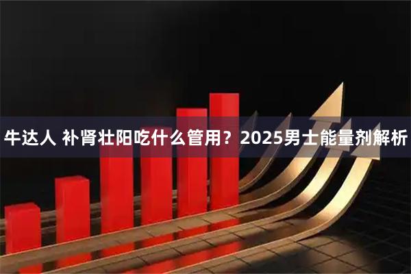 牛达人 补肾壮阳吃什么管用？2025男士能量剂解析