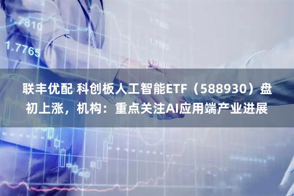 联丰优配 科创板人工智能ETF（588930）盘初上涨，机构：重点关注AI应用端产业进展