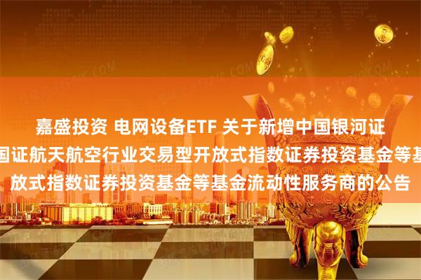 嘉盛投资 电网设备ETF 关于新增中国银河证券股份有限公司为华夏国证航天航空行业交易型开放式指数证券投资基金等基金流动性服务商的公告