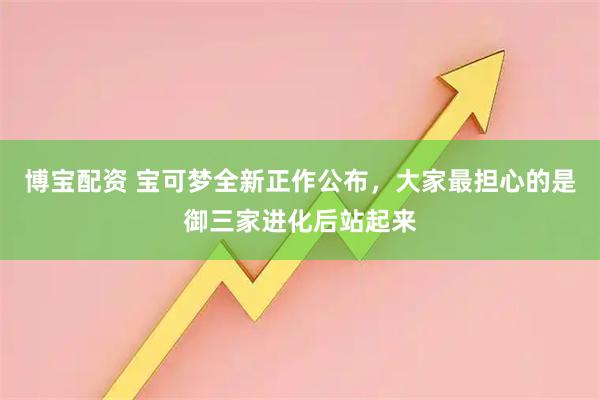 博宝配资 宝可梦全新正作公布，大家最担心的是御三家进化后站起来