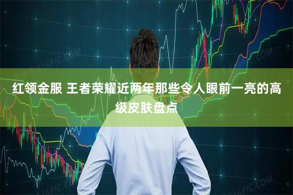 红领金服 王者荣耀近两年那些令人眼前一亮的高级皮肤盘点