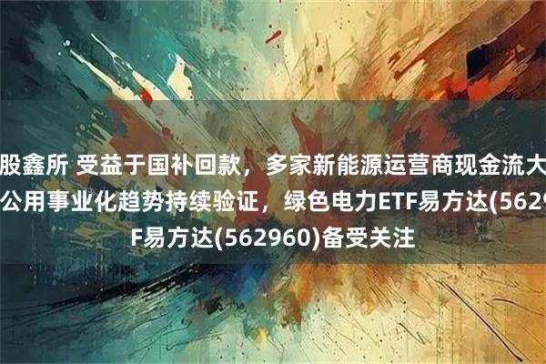 股鑫所 受益于国补回款，多家新能源运营商现金流大幅改善，电力公用事业化趋势持续验证，绿色电力ETF易方达(562960)备受关注