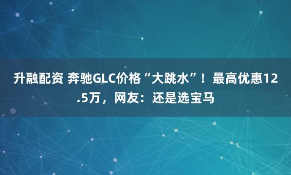 升融配资 奔驰GLC价格“大跳水”！最高优惠12.5万，网友：还是选宝马