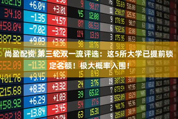 尚盈配资 第三轮双一流评选：这5所大学已提前锁定名额！极大概率入围！